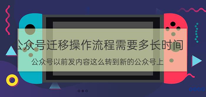 公众号迁移操作流程需要多长时间 公众号以前发内容这么转到新的公众号上？